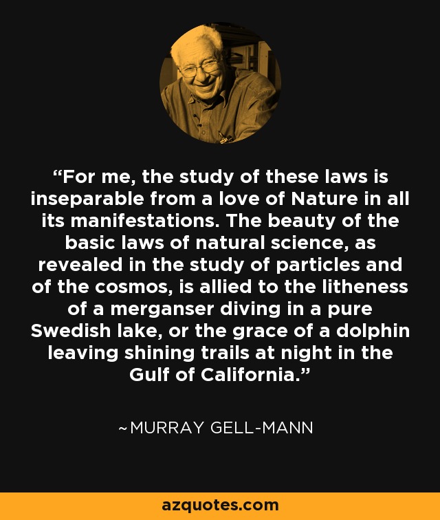 For me, the study of these laws is inseparable from a love of Nature in all its manifestations. The beauty of the basic laws of natural science, as revealed in the study of particles and of the cosmos, is allied to the litheness of a merganser diving in a pure Swedish lake, or the grace of a dolphin leaving shining trails at night in the Gulf of California. - Murray Gell-Mann