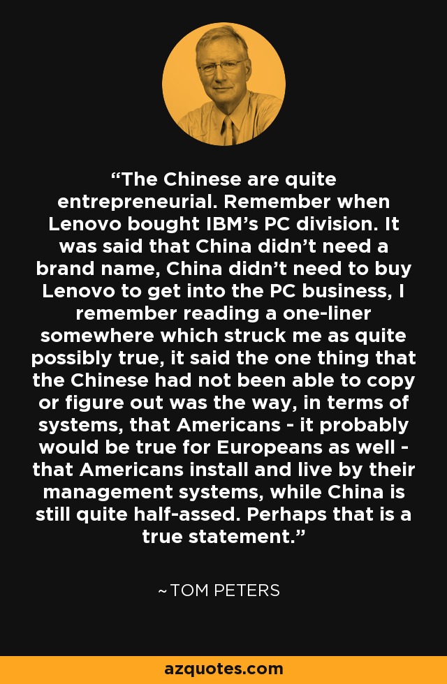 The Chinese are quite entrepreneurial. Remember when Lenovo bought IBM's PC division. It was said that China didn't need a brand name, China didn't need to buy Lenovo to get into the PC business, I remember reading a one-liner somewhere which struck me as quite possibly true, it said the one thing that the Chinese had not been able to copy or figure out was the way, in terms of systems, that Americans - it probably would be true for Europeans as well - that Americans install and live by their management systems, while China is still quite half-assed. Perhaps that is a true statement. - Tom Peters