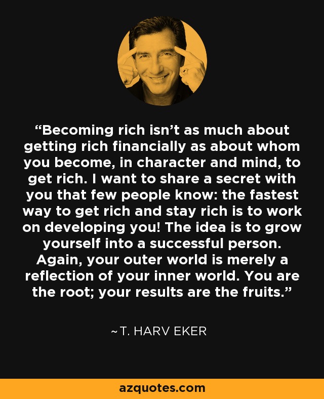Becoming rich isn't as much about getting rich financially as about whom you become, in character and mind, to get rich. I want to share a secret with you that few people know: the fastest way to get rich and stay rich is to work on developing you! The idea is to grow yourself into a successful person. Again, your outer world is merely a reflection of your inner world. You are the root; your results are the fruits. - T. Harv Eker