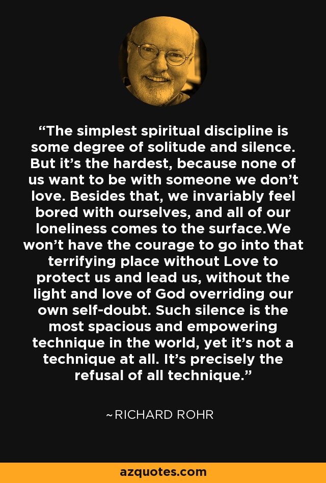 The simplest spiritual discipline is some degree of solitude and silence. But it's the hardest, because none of us want to be with someone we don't love. Besides that, we invariably feel bored with ourselves, and all of our loneliness comes to the surface.We won't have the courage to go into that terrifying place without Love to protect us and lead us, without the light and love of God overriding our own self-doubt. Such silence is the most spacious and empowering technique in the world, yet it's not a technique at all. It's precisely the refusal of all technique. - Richard Rohr