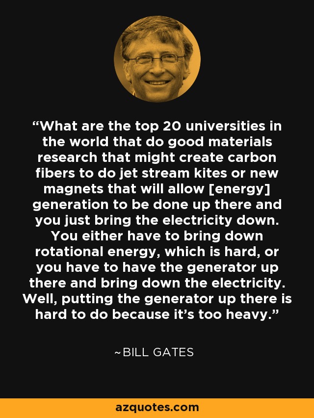 What are the top 20 universities in the world that do good materials research that might create carbon fibers to do jet stream kites or new magnets that will allow [energy] generation to be done up there and you just bring the electricity down. You either have to bring down rotational energy, which is hard, or you have to have the generator up there and bring down the electricity. Well, putting the generator up there is hard to do because it's too heavy. - Bill Gates