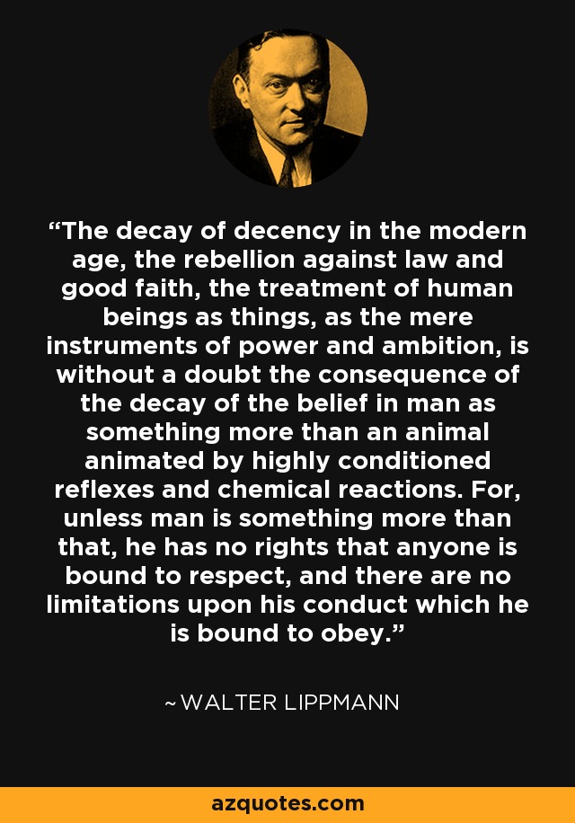 The decay of decency in the modern age, the rebellion against law and good faith, the treatment of human beings as things, as the mere instruments of power and ambition, is without a doubt the consequence of the decay of the belief in man as something more than an animal animated by highly conditioned reflexes and chemical reactions. For, unless man is something more than that, he has no rights that anyone is bound to respect, and there are no limitations upon his conduct which he is bound to obey. - Walter Lippmann