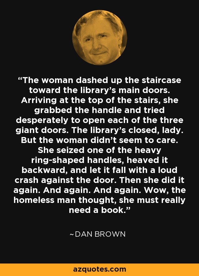 The woman dashed up the staircase toward the library's main doors. Arriving at the top of the stairs, she grabbed the handle and tried desperately to open each of the three giant doors. The library's closed, lady. But the woman didn't seem to care. She seized one of the heavy ring-shaped handles, heaved it backward, and let it fall with a loud crash against the door. Then she did it again. And again. And again. Wow, the homeless man thought, she must really need a book. - Dan Brown