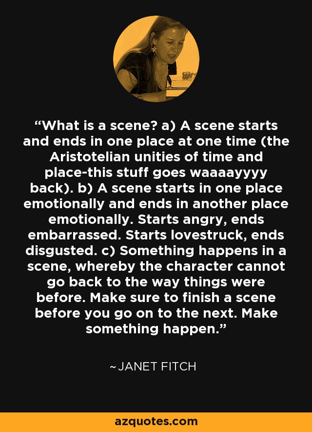 What is a scene? a) A scene starts and ends in one place at one time (the Aristotelian unities of time and place-this stuff goes waaaayyyy back). b) A scene starts in one place emotionally and ends in another place emotionally. Starts angry, ends embarrassed. Starts lovestruck, ends disgusted. c) Something happens in a scene, whereby the character cannot go back to the way things were before. Make sure to finish a scene before you go on to the next. Make something happen. - Janet Fitch