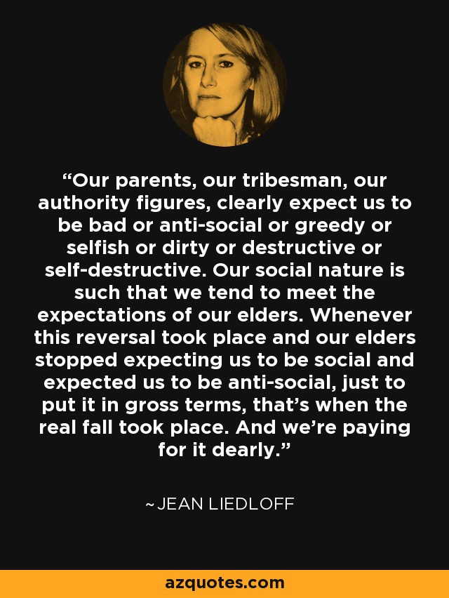 Our parents, our tribesman, our authority figures, clearly expect us to be bad or anti-social or greedy or selfish or dirty or destructive or self-destructive. Our social nature is such that we tend to meet the expectations of our elders. Whenever this reversal took place and our elders stopped expecting us to be social and expected us to be anti-social, just to put it in gross terms, that's when the real fall took place. And we're paying for it dearly. - Jean Liedloff