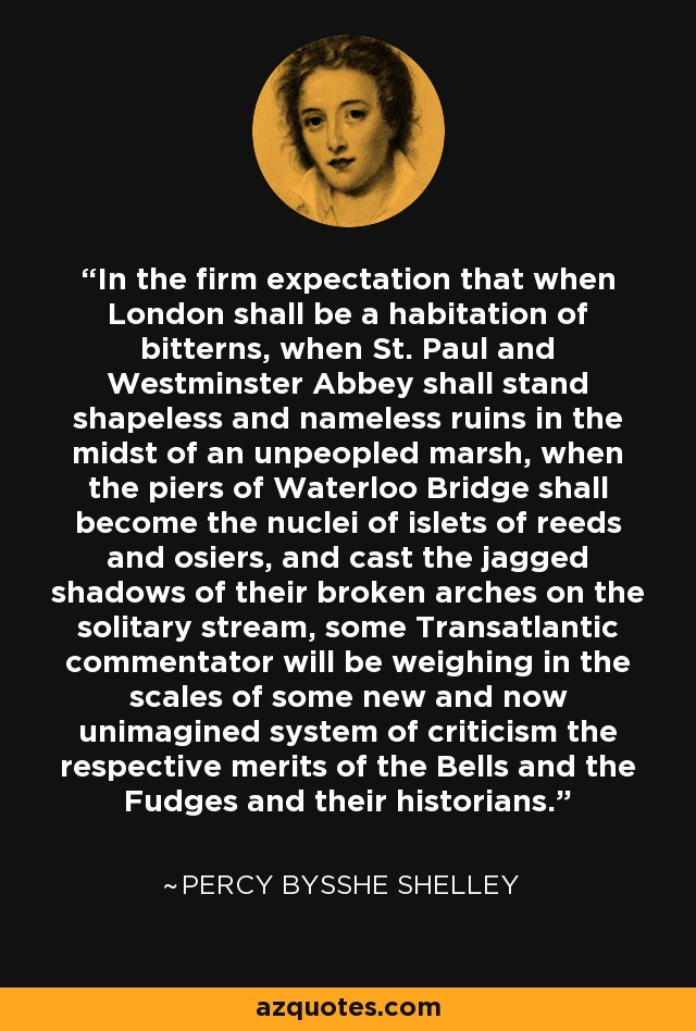 In the firm expectation that when London shall be a habitation of bitterns, when St. Paul and Westminster Abbey shall stand shapeless and nameless ruins in the midst of an unpeopled marsh, when the piers of Waterloo Bridge shall become the nuclei of islets of reeds and osiers, and cast the jagged shadows of their broken arches on the solitary stream, some Transatlantic commentator will be weighing in the scales of some new and now unimagined system of criticism the respective merits of the Bells and the Fudges and their historians. - Percy Bysshe Shelley