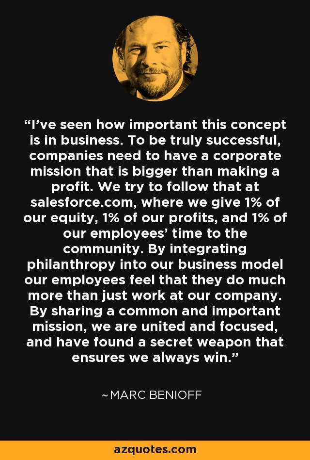 I’ve seen how important this concept is in business. To be truly successful, companies need to have a corporate mission that is bigger than making a profit. We try to follow that at salesforce.com, where we give 1% of our equity, 1% of our profits, and 1% of our employees’ time to the community. By integrating philanthropy into our business model our employees feel that they do much more than just work at our company. By sharing a common and important mission, we are united and focused, and have found a secret weapon that ensures we always win. - Marc Benioff