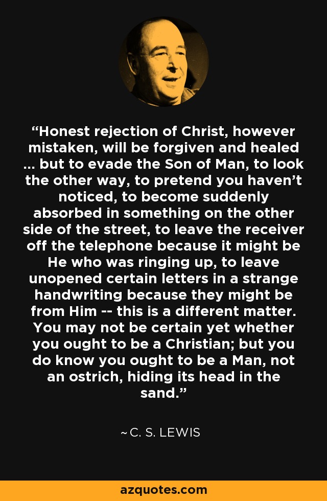 Honest rejection of Christ, however mistaken, will be forgiven and healed ... but to evade the Son of Man, to look the other way, to pretend you haven't noticed, to become suddenly absorbed in something on the other side of the street, to leave the receiver off the telephone because it might be He who was ringing up, to leave unopened certain letters in a strange handwriting because they might be from Him -- this is a different matter. You may not be certain yet whether you ought to be a Christian; but you do know you ought to be a Man, not an ostrich, hiding its head in the sand. - C. S. Lewis