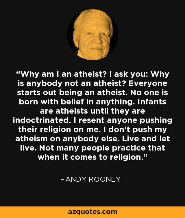Why am I an atheist? I ask you: Why is anybody not an atheist? Everyone starts out being an atheist. No one is born with belief in anything. Infants are atheists until they are indoctrinated. I resent anyone pushing their religion on me. I don't push my atheism on anybody else. Live and let live. Not many people practice that when it comes to religion. - Andy Rooney