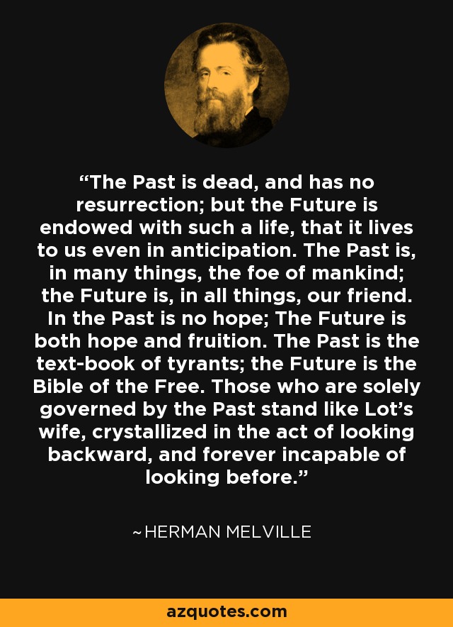 The Past is dead, and has no resurrection; but the Future is endowed with such a life, that it lives to us even in anticipation. The Past is, in many things, the foe of mankind; the Future is, in all things, our friend. In the Past is no hope; The Future is both hope and fruition. The Past is the text-book of tyrants; the Future is the Bible of the Free. Those who are solely governed by the Past stand like Lot's wife, crystallized in the act of looking backward, and forever incapable of looking before. - Herman Melville