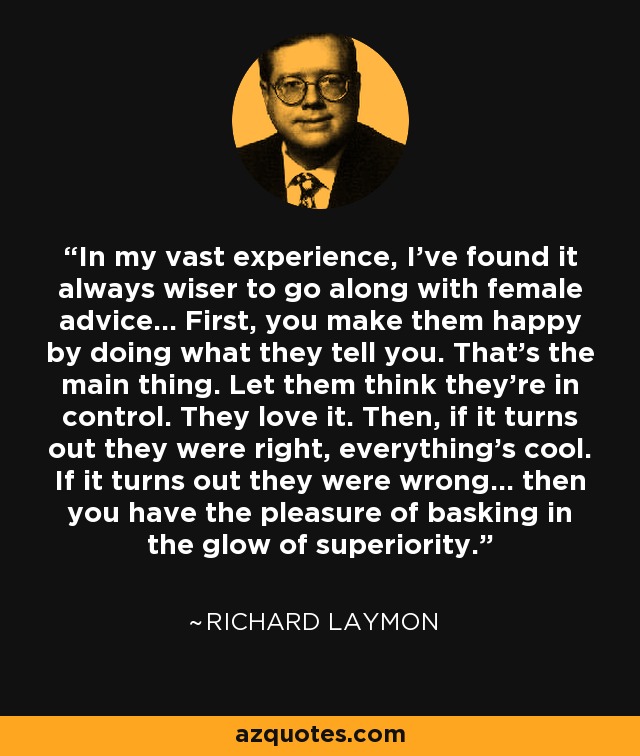In my vast experience, I've found it always wiser to go along with female advice... First, you make them happy by doing what they tell you. That's the main thing. Let them think they're in control. They love it. Then, if it turns out they were right, everything's cool. If it turns out they were wrong... then you have the pleasure of basking in the glow of superiority. - Richard Laymon