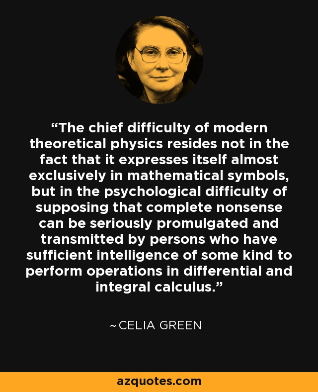 The chief difficulty of modern theoretical physics resides not in the fact that it expresses itself almost exclusively in mathematical symbols, but in the psychological difficulty of supposing that complete nonsense can be seriously promulgated and transmitted by persons who have sufficient intelligence of some kind to perform operations in differential and integral calculus. - Celia Green