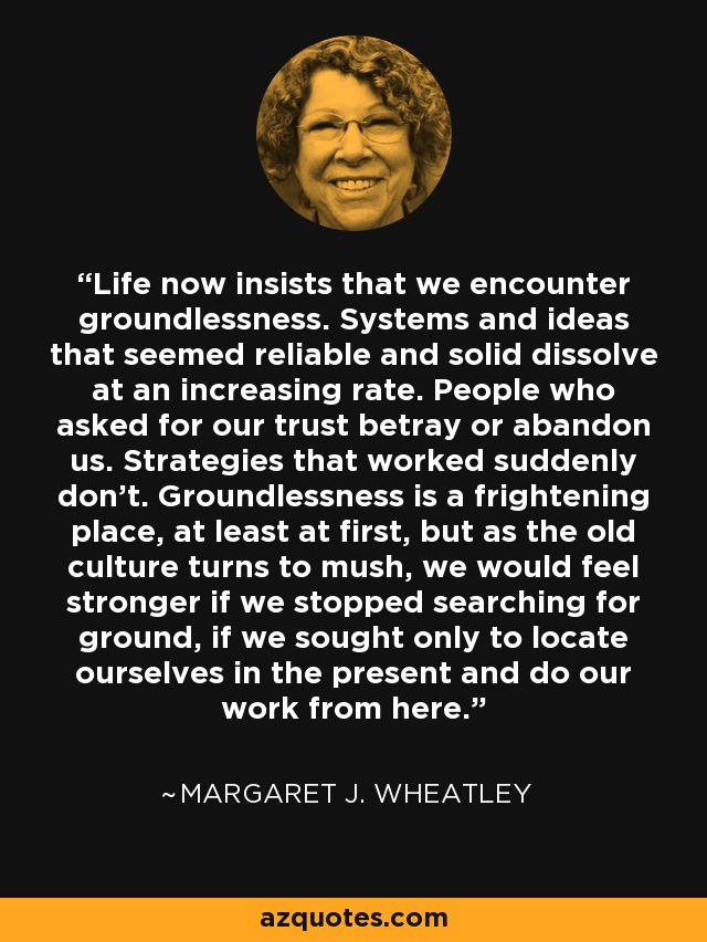 Life now insists that we encounter groundlessness. Systems and ideas that seemed reliable and solid dissolve at an increasing rate. People who asked for our trust betray or abandon us. Strategies that worked suddenly don't. Groundlessness is a frightening place, at least at first, but as the old culture turns to mush, we would feel stronger if we stopped searching for ground, if we sought only to locate ourselves in the present and do our work from here. - Margaret J. Wheatley