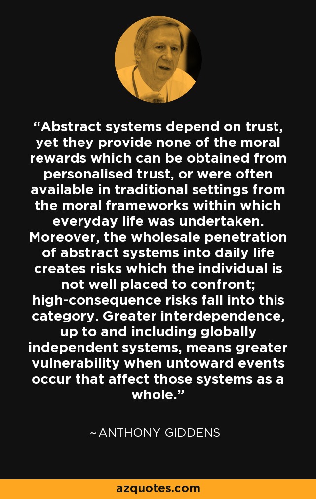 Abstract systems depend on trust, yet they provide none of the moral rewards which can be obtained from personalised trust, or were often available in traditional settings from the moral frameworks within which everyday life was undertaken. Moreover, the wholesale penetration of abstract systems into daily life creates risks which the individual is not well placed to confront; high-consequence risks fall into this category. Greater interdependence, up to and including globally independent systems, means greater vulnerability when untoward events occur that affect those systems as a whole. - Anthony Giddens