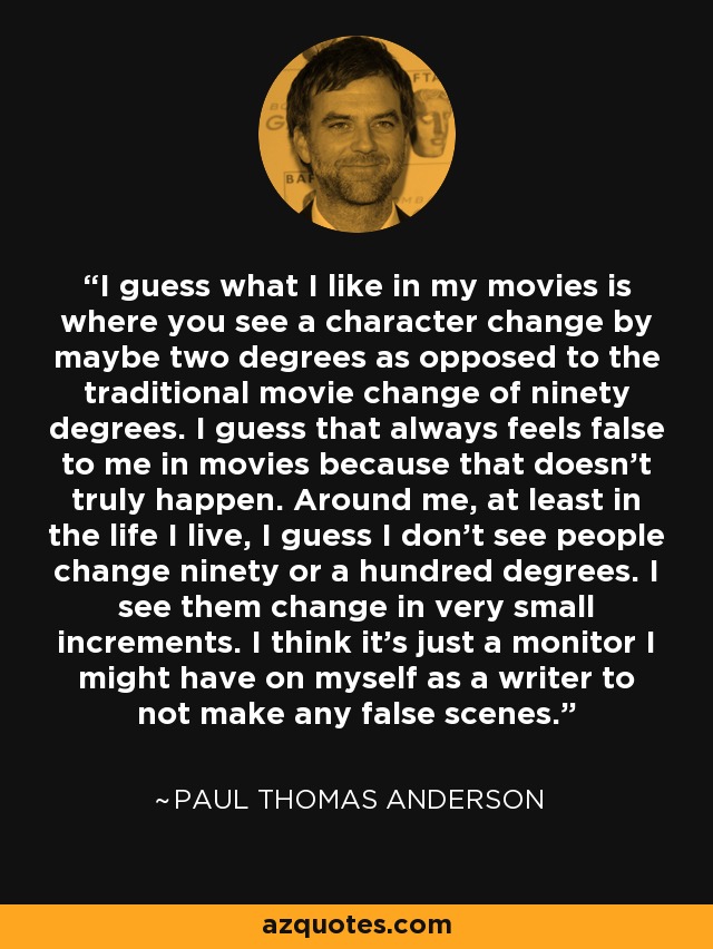 I guess what I like in my movies is where you see a character change by maybe two degrees as opposed to the traditional movie change of ninety degrees. I guess that always feels false to me in movies because that doesn't truly happen. Around me, at least in the life I live, I guess I don't see people change ninety or a hundred degrees. I see them change in very small increments. I think it's just a monitor I might have on myself as a writer to not make any false scenes. - Paul Thomas Anderson