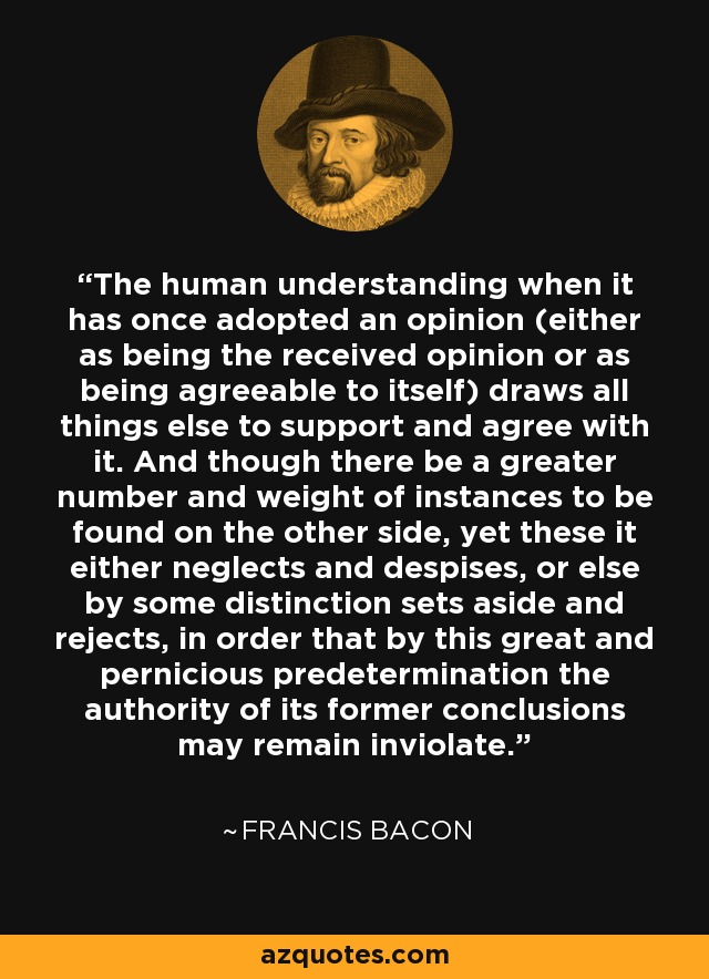 The human understanding when it has once adopted an opinion (either as being the received opinion or as being agreeable to itself) draws all things else to support and agree with it. And though there be a greater number and weight of instances to be found on the other side, yet these it either neglects and despises, or else by some distinction sets aside and rejects, in order that by this great and pernicious predetermination the authority of its former conclusions may remain inviolate. - Francis Bacon