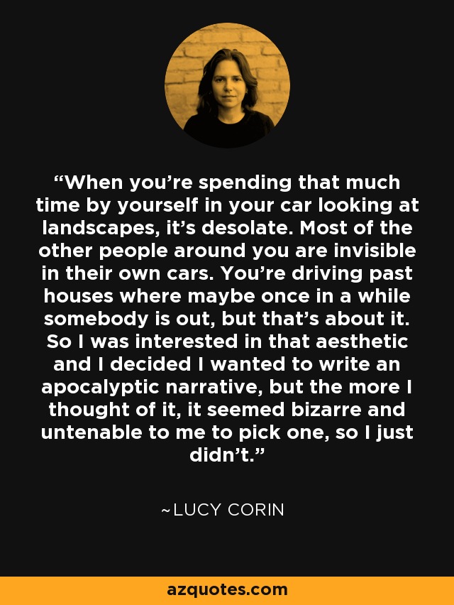 When you're spending that much time by yourself in your car looking at landscapes, it's desolate. Most of the other people around you are invisible in their own cars. You're driving past houses where maybe once in a while somebody is out, but that's about it. So I was interested in that aesthetic and I decided I wanted to write an apocalyptic narrative, but the more I thought of it, it seemed bizarre and untenable to me to pick one, so I just didn't. - Lucy Corin