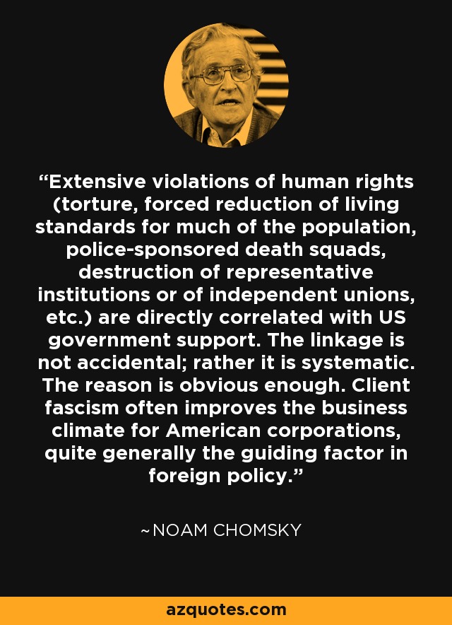 Extensive violations of human rights (torture, forced reduction of living standards for much of the population, police-sponsored death squads, destruction of representative institutions or of independent unions, etc.) are directly correlated with US government support. The linkage is not accidental; rather it is systematic. The reason is obvious enough. Client fascism often improves the business climate for American corporations, quite generally the guiding factor in foreign policy. - Noam Chomsky