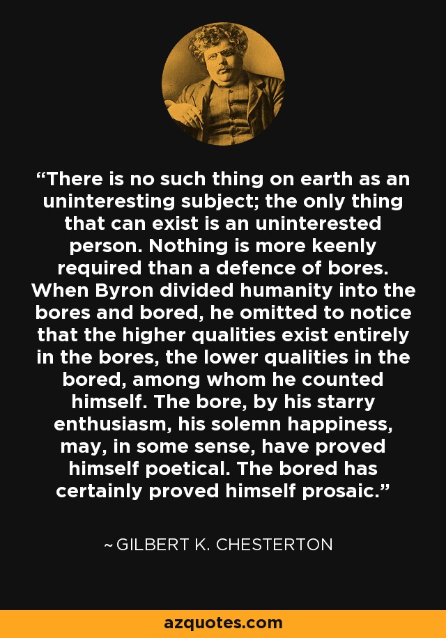 There is no such thing on earth as an uninteresting subject; the only thing that can exist is an uninterested person. Nothing is more keenly required than a defence of bores. When Byron divided humanity into the bores and bored, he omitted to notice that the higher qualities exist entirely in the bores, the lower qualities in the bored, among whom he counted himself. The bore, by his starry enthusiasm, his solemn happiness, may, in some sense, have proved himself poetical. The bored has certainly proved himself prosaic. - Gilbert K. Chesterton