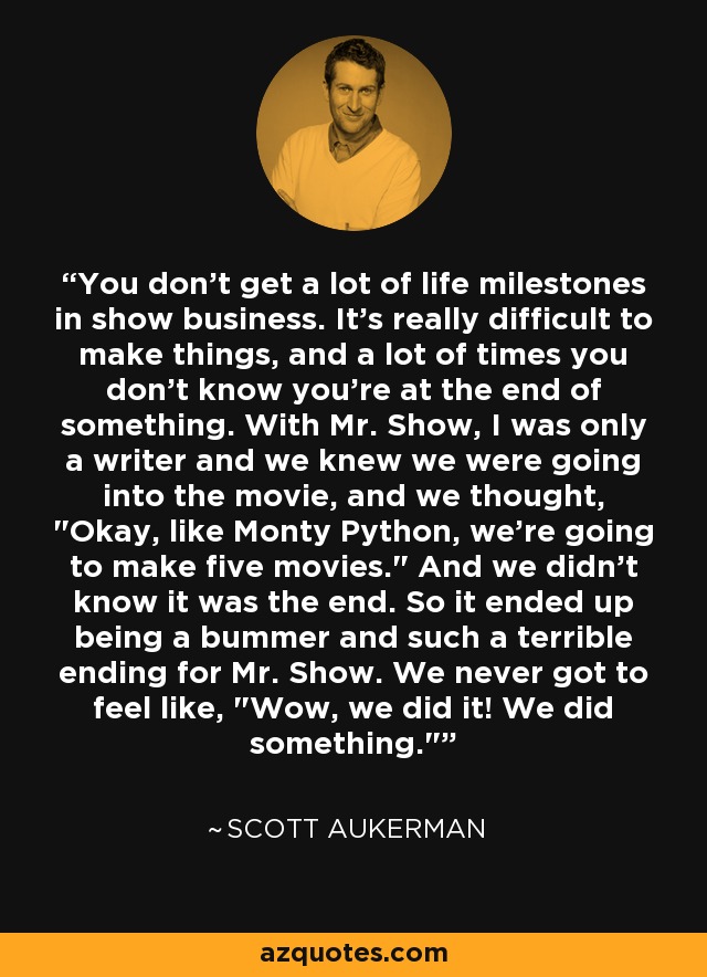 You don't get a lot of life milestones in show business. It's really difficult to make things, and a lot of times you don't know you're at the end of something. With Mr. Show, I was only a writer and we knew we were going into the movie, and we thought, 