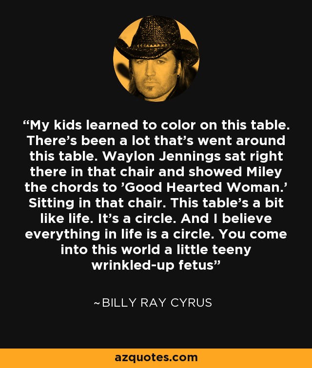 My kids learned to color on this table. There's been a lot that's went around this table. Waylon Jennings sat right there in that chair and showed Miley the chords to 'Good Hearted Woman.' Sitting in that chair. This table's a bit like life. It's a circle. And I believe everything in life is a circle. You come into this world a little teeny wrinkled-up fetus - Billy Ray Cyrus