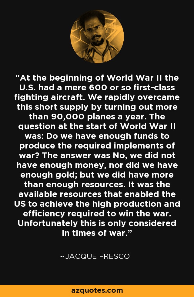 At the beginning of World War II the U.S. had a mere 600 or so first-class fighting aircraft. We rapidly overcame this short supply by turning out more than 90,000 planes a year. The question at the start of World War II was: Do we have enough funds to produce the required implements of war? The answer was No, we did not have enough money, nor did we have enough gold; but we did have more than enough resources. It was the available resources that enabled the US to achieve the high production and efficiency required to win the war. Unfortunately this is only considered in times of war. - Jacque Fresco