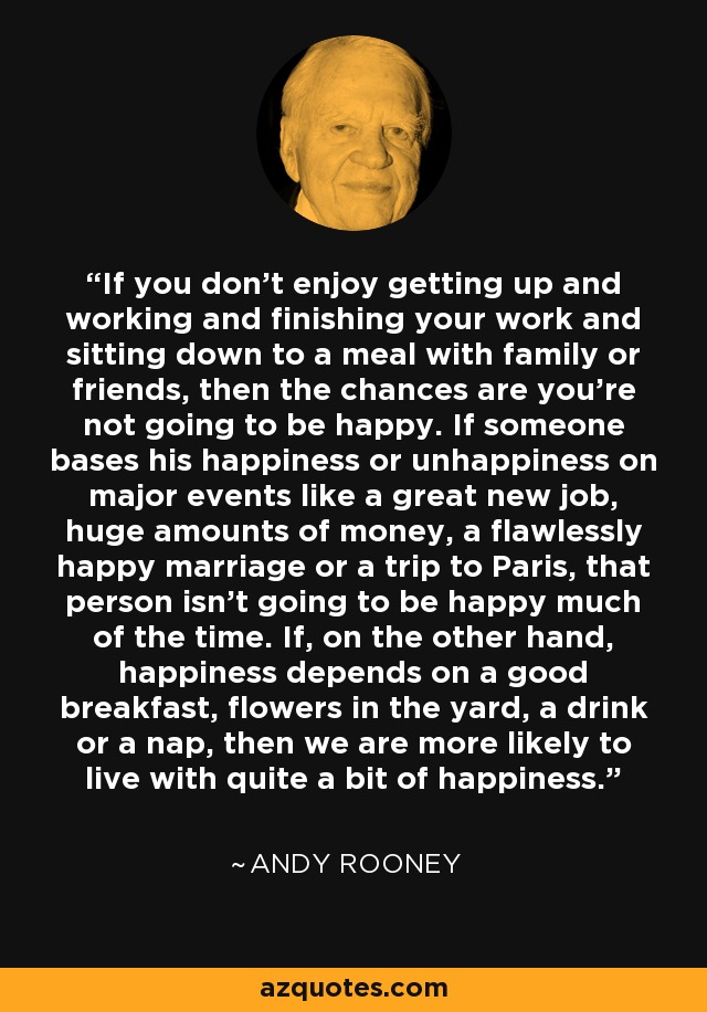 If you don't enjoy getting up and working and finishing your work and sitting down to a meal with family or friends, then the chances are you're not going to be happy. If someone bases his happiness or unhappiness on major events like a great new job, huge amounts of money, a flawlessly happy marriage or a trip to Paris, that person isn't going to be happy much of the time. If, on the other hand, happiness depends on a good breakfast, flowers in the yard, a drink or a nap, then we are more likely to live with quite a bit of happiness. - Andy Rooney