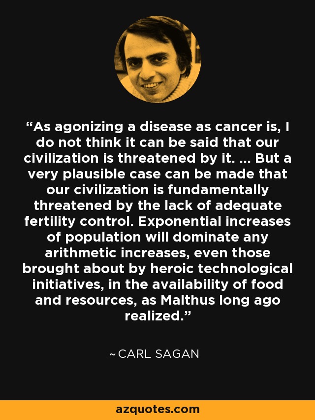 As agonizing a disease as cancer is, I do not think it can be said that our civilization is threatened by it. ... But a very plausible case can be made that our civilization is fundamentally threatened by the lack of adequate fertility control. Exponential increases of population will dominate any arithmetic increases, even those brought about by heroic technological initiatives, in the availability of food and resources, as Malthus long ago realized. - Carl Sagan