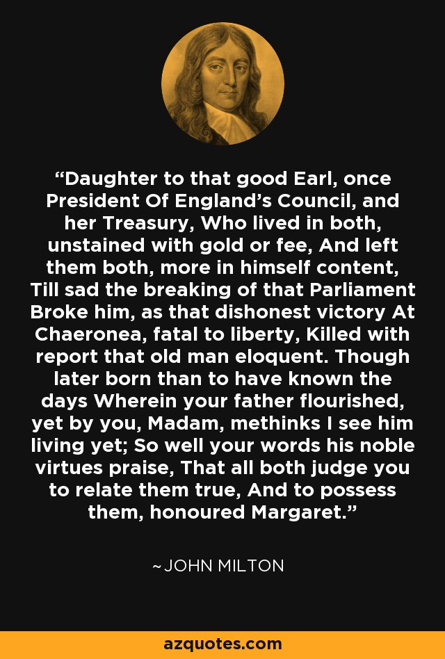 Daughter to that good Earl, once President Of England's Council, and her Treasury, Who lived in both, unstained with gold or fee, And left them both, more in himself content, Till sad the breaking of that Parliament Broke him, as that dishonest victory At Chaeronea, fatal to liberty, Killed with report that old man eloquent. Though later born than to have known the days Wherein your father flourished, yet by you, Madam, methinks I see him living yet; So well your words his noble virtues praise, That all both judge you to relate them true, And to possess them, honoured Margaret. - John Milton