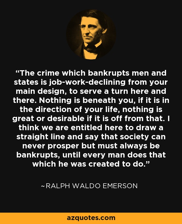 The crime which bankrupts men and states is job-work-declining from your main design, to serve a turn here and there. Nothing is beneath you, if it is in the direction of your life, nothing is great or desirable if it is off from that. I think we are entitled here to draw a straight line and say that society can never prosper but must always be bankrupts, until every man does that which he was created to do. - Ralph Waldo Emerson