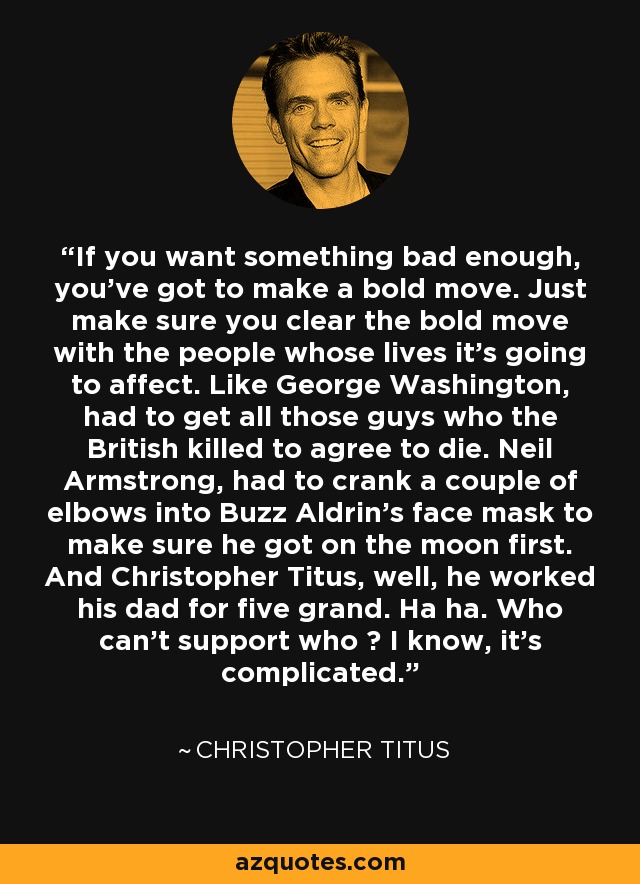 If you want something bad enough, you've got to make a bold move. Just make sure you clear the bold move with the people whose lives it's going to affect. Like George Washington, had to get all those guys who the British killed to agree to die. Neil Armstrong, had to crank a couple of elbows into Buzz Aldrin's face mask to make sure he got on the moon first. And Christopher Titus, well, he worked his dad for five grand. Ha ha. Who can't support who ? I know, it's complicated. - Christopher Titus