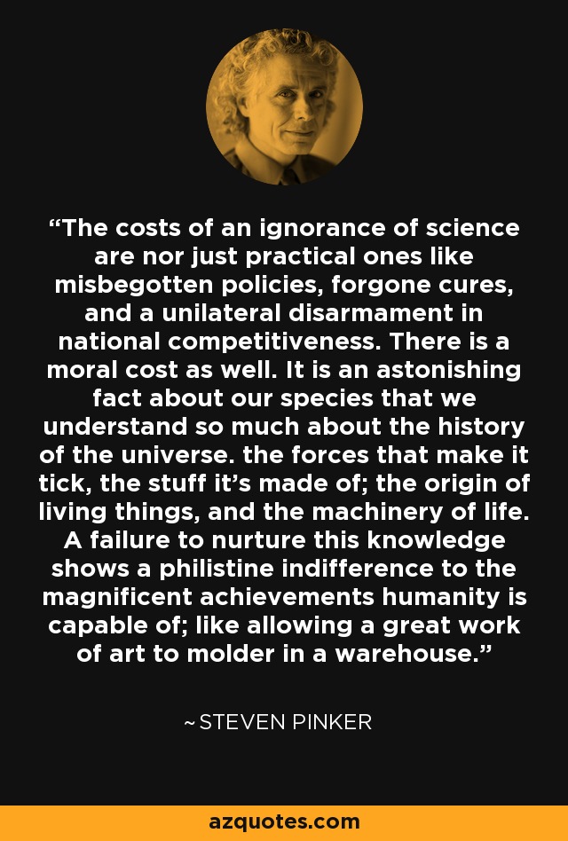 The costs of an ignorance of science are nor just practical ones like misbegotten policies, forgone cures, and a unilateral disarmament in national competitiveness. There is a moral cost as well. It is an astonishing fact about our species that we understand so much about the history of the universe. the forces that make it tick, the stuff it's made of; the origin of living things, and the machinery of life. A failure to nurture this knowledge shows a philistine indifference to the magnificent achievements humanity is capable of; like allowing a great work of art to molder in a warehouse. - Steven Pinker