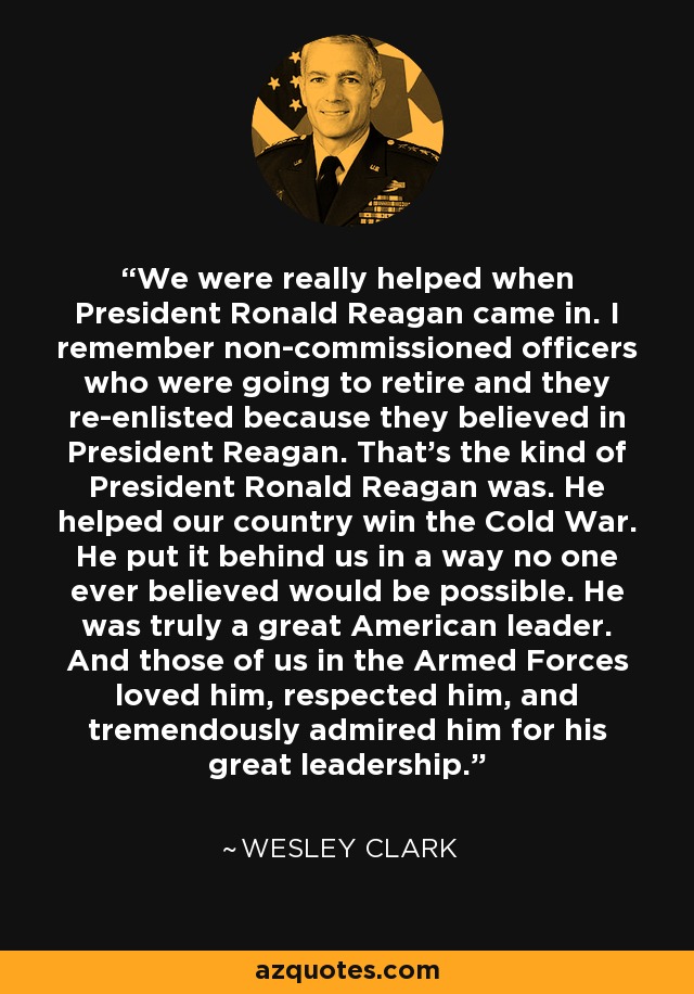 We were really helped when President Ronald Reagan came in. I remember non-commissioned officers who were going to retire and they re-enlisted because they believed in President Reagan. That's the kind of President Ronald Reagan was. He helped our country win the Cold War. He put it behind us in a way no one ever believed would be possible. He was truly a great American leader. And those of us in the Armed Forces loved him, respected him, and tremendously admired him for his great leadership. - Wesley Clark