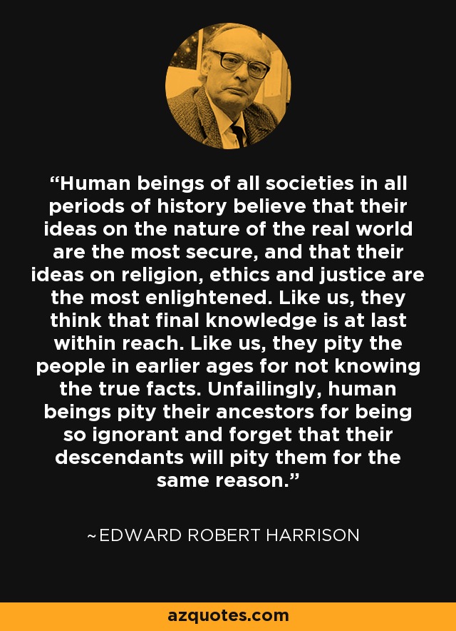 Human beings of all societies in all periods of history believe that their ideas on the nature of the real world are the most secure, and that their ideas on religion, ethics and justice are the most enlightened. Like us, they think that final knowledge is at last within reach. Like us, they pity the people in earlier ages for not knowing the true facts. Unfailingly, human beings pity their ancestors for being so ignorant and forget that their descendants will pity them for the same reason. - Edward Robert Harrison