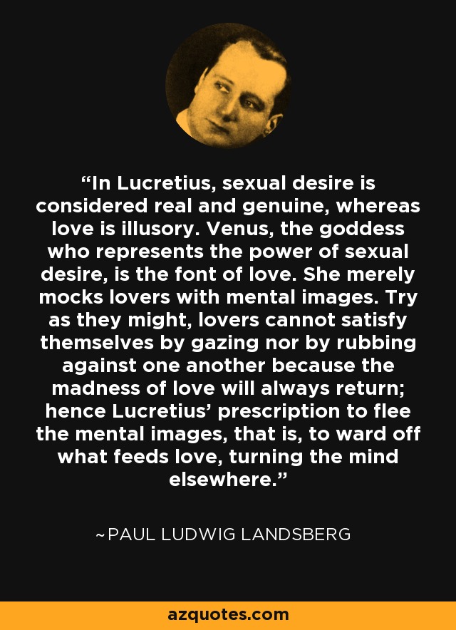 In Lucretius, sexual desire is considered real and genuine, whereas love is illusory. Venus, the goddess who represents the power of sexual desire, is the font of love. She merely mocks lovers with mental images. Try as they might, lovers cannot satisfy themselves by gazing nor by rubbing against one another because the madness of love will always return; hence Lucretius' prescription to flee the mental images, that is, to ward off what feeds love, turning the mind elsewhere. - Paul Ludwig Landsberg