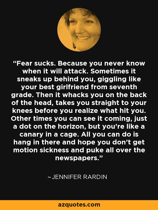 Fear sucks. Because you never know when it will attack. Sometimes it sneaks up behind you, giggling like your best girlfriend from seventh grade. Then it whacks you on the back of the head, takes you straight to your knees before you realize what hit you. Other times you can see it coming, just a dot on the horizon, but you're like a canary in a cage. All you can do is hang in there and hope you don't get motion sickness and puke all over the newspapers. - Jennifer Rardin