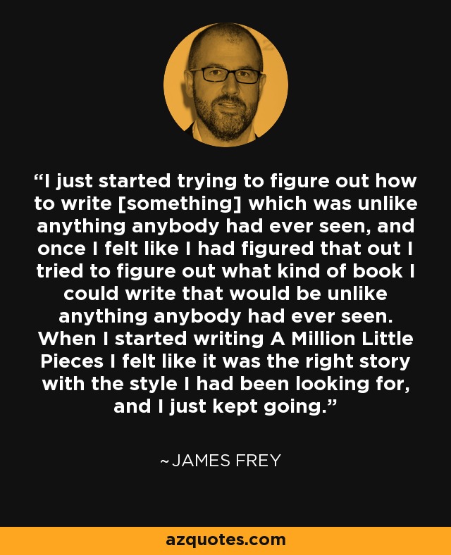 I just started trying to figure out how to write [something] which was unlike anything anybody had ever seen, and once I felt like I had figured that out I tried to figure out what kind of book I could write that would be unlike anything anybody had ever seen. When I started writing A Million Little Pieces I felt like it was the right story with the style I had been looking for, and I just kept going. - James Frey