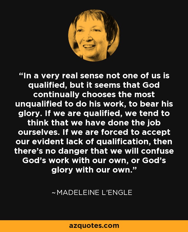 In a very real sense not one of us is qualified, but it seems that God continually chooses the most unqualified to do his work, to bear his glory. If we are qualified, we tend to think that we have done the job ourselves. If we are forced to accept our evident lack of qualification, then there's no danger that we will confuse God's work with our own, or God's glory with our own. - Madeleine L'Engle