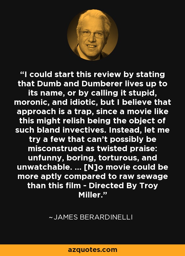 I could start this review by stating that Dumb and Dumberer lives up to its name, or by calling it stupid, moronic, and idiotic, but I believe that approach is a trap, since a movie like this might relish being the object of such bland invectives. Instead, let me try a few that can't possibly be misconstrued as twisted praise: unfunny, boring, torturous, and unwatchable. ... [N]o movie could be more aptly compared to raw sewage than this film - Directed By Troy Miller. - James Berardinelli