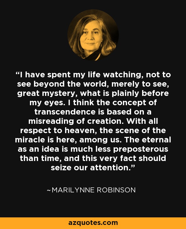 I have spent my life watching, not to see beyond the world, merely to see, great mystery, what is plainly before my eyes. I think the concept of transcendence is based on a misreading of creation. With all respect to heaven, the scene of the miracle is here, among us. The eternal as an idea is much less preposterous than time, and this very fact should seize our attention. - Marilynne Robinson