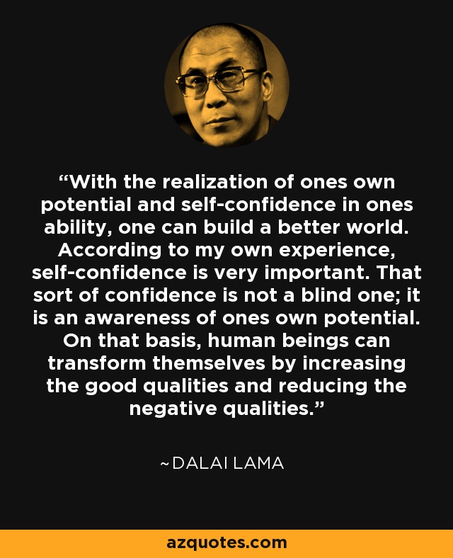 With the realization of ones own potential and self-confidence in ones ability, one can build a better world. According to my own experience, self-confidence is very important. That sort of confidence is not a blind one; it is an awareness of ones own potential. On that basis, human beings can transform themselves by increasing the good qualities and reducing the negative qualities. - Dalai Lama