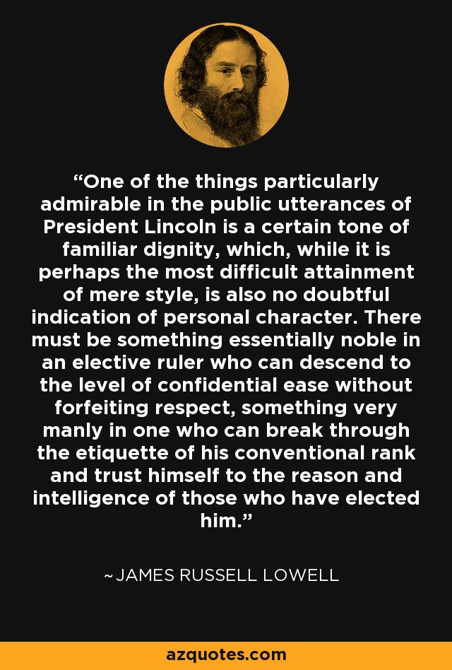 One of the things particularly admirable in the public utterances of President Lincoln is a certain tone of familiar dignity, which, while it is perhaps the most difficult attainment of mere style, is also no doubtful indication of personal character. There must be something essentially noble in an elective ruler who can descend to the level of confidential ease without forfeiting respect, something very manly in one who can break through the etiquette of his conventional rank and trust himself to the reason and intelligence of those who have elected him. - James Russell Lowell