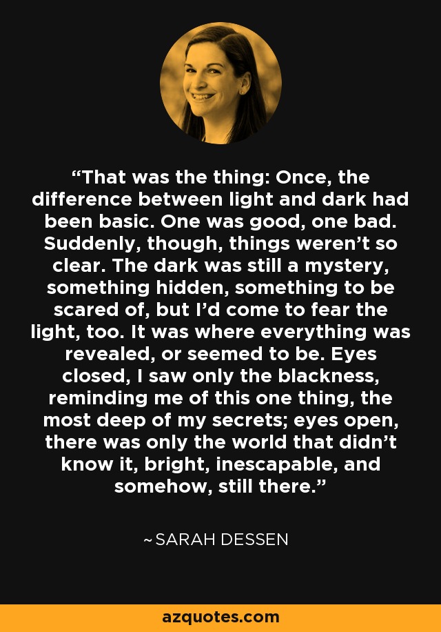 That was the thing: Once, the difference between light and dark had been basic. One was good, one bad. Suddenly, though, things weren’t so clear. The dark was still a mystery, something hidden, something to be scared of, but I’d come to fear the light, too. It was where everything was revealed, or seemed to be. Eyes closed, I saw only the blackness, reminding me of this one thing, the most deep of my secrets; eyes open, there was only the world that didn’t know it, bright, inescapable, and somehow, still there. - Sarah Dessen