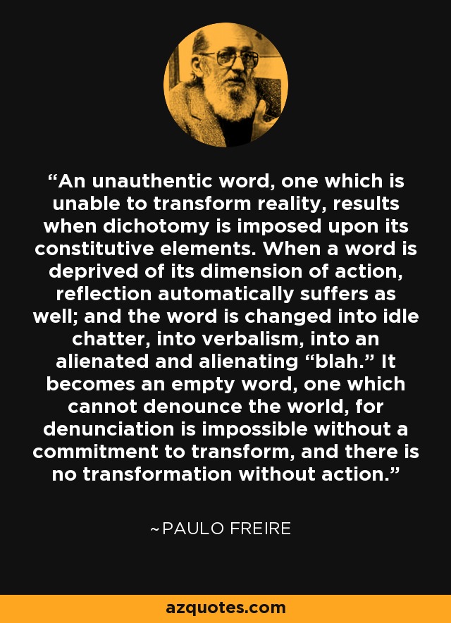 An unauthentic word, one which is unable to transform reality, results when dichotomy is imposed upon its constitutive elements. When a word is deprived of its dimension of action, reflection automatically suffers as well; and the word is changed into idle chatter, into verbalism, into an alienated and alienating “blah.” It becomes an empty word, one which cannot denounce the world, for denunciation is impossible without a commitment to transform, and there is no transformation without action. - Paulo Freire