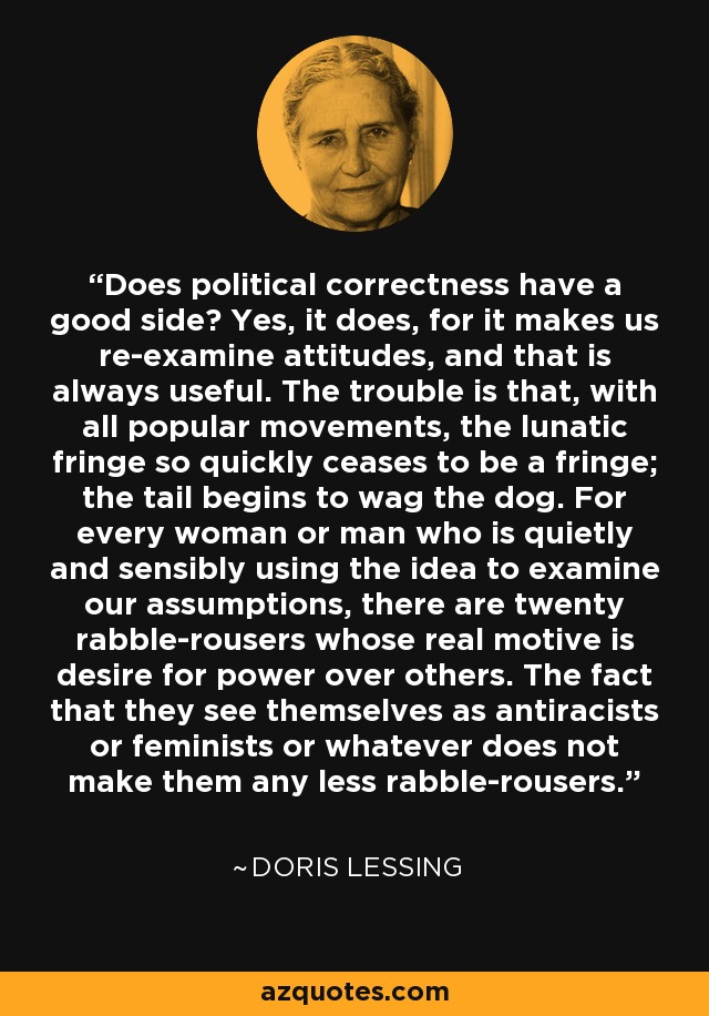 Does political correctness have a good side? Yes, it does, for it makes us re-examine attitudes, and that is always useful. The trouble is that, with all popular movements, the lunatic fringe so quickly ceases to be a fringe; the tail begins to wag the dog. For every woman or man who is quietly and sensibly using the idea to examine our assumptions, there are twenty rabble-rousers whose real motive is desire for power over others. The fact that they see themselves as antiracists or feminists or whatever does not make them any less rabble-rousers. - Doris Lessing