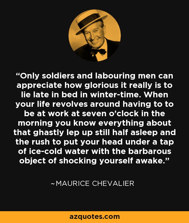 Only soldiers and labouring men can appreciate how glorious it really is to lie late in bed in winter-time. When your life revolves around having to to be at work at seven o'clock in the morning you know everything about that ghastly lep up still half asleep and the rush to put your head under a tap of ice-cold water with the barbarous object of shocking yourself awake. - Maurice Chevalier
