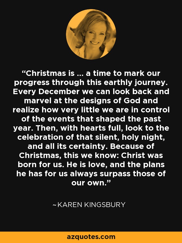 Christmas is ... a time to mark our progress through this earthly journey. Every December we can look back and marvel at the designs of God and realize how very little we are in control of the events that shaped the past year. Then, with hearts full, look to the celebration of that silent, holy night, and all its certainty. Because of Christmas, this we know: Christ was born for us. He is love, and the plans he has for us always surpass those of our own. - Karen Kingsbury