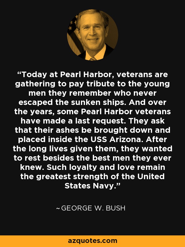 Today at Pearl Harbor, veterans are gathering to pay tribute to the young men they remember who never escaped the sunken ships. And over the years, some Pearl Harbor veterans have made a last request. They ask that their ashes be brought down and placed inside the USS Arizona. After the long lives given them, they wanted to rest besides the best men they ever knew. Such loyalty and love remain the greatest strength of the United States Navy. - George W. Bush