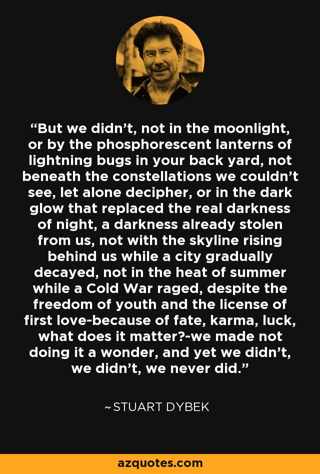 But we didn't, not in the moonlight, or by the phosphorescent lanterns of lightning bugs in your back yard, not beneath the constellations we couldn't see, let alone decipher, or in the dark glow that replaced the real darkness of night, a darkness already stolen from us, not with the skyline rising behind us while a city gradually decayed, not in the heat of summer while a Cold War raged, despite the freedom of youth and the license of first love-because of fate, karma, luck, what does it matter?-we made not doing it a wonder, and yet we didn't, we didn't, we never did. - Stuart Dybek