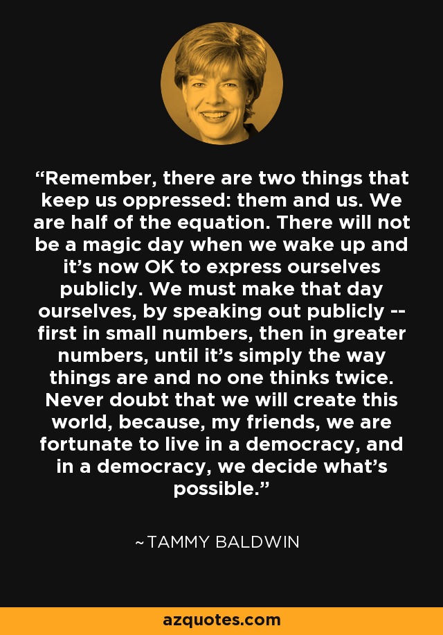 Remember, there are two things that keep us oppressed: them and us. We are half of the equation. There will not be a magic day when we wake up and it's now OK to express ourselves publicly. We must make that day ourselves, by speaking out publicly -- first in small numbers, then in greater numbers, until it's simply the way things are and no one thinks twice. Never doubt that we will create this world, because, my friends, we are fortunate to live in a democracy, and in a democracy, we decide what's possible. - Tammy Baldwin